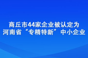 商丘市44家企業(yè)被認(rèn)定為河南省“專精特新”中小企業(yè)