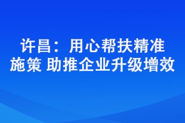 許昌：用心幫扶精準(zhǔn)施策 助推企業(yè)升級(jí)增效