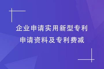企業(yè)如何申請(qǐng)實(shí)用新型專(zhuān)利？申請(qǐng)資料及專(zhuān)利費(fèi)減明細(xì)