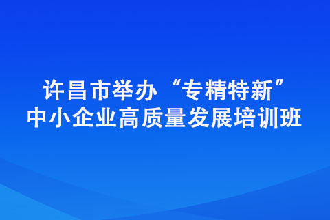 許昌市舉辦“專精特新” 中小企業(yè)高質(zhì)量發(fā)展培訓班